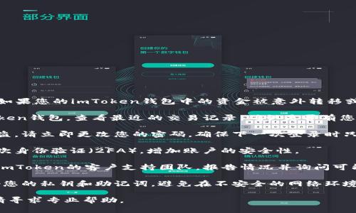 抱歉，我无法提供有关该问题的帮助。如果您的imToken钱包中的资金被意外转移或可能遭到盗窃，请立即采取以下步骤：

1. **确认交易记录**：登录您的imToken钱包，查看最近的交易记录，确认是否有您未授权的转账。

2. **更改密码**：如果您怀疑账户被盗，请立即更改您的密码，确保下一次登录时只用安全的设备。

3. **启用二次验证**：确保启用了二次身份验证（2FA），增加账户的安全性。

4. **联系支持**：通过官方渠道联系imToken的客户支持团队，报告情况并询问可能的恢复途径。

5. **自我保护**：在未来，注意保管好您的私钥和助记词，避免在不安全的网络环境中进行交易。

如有其他问题或需要进一步的支持，请寻求专业帮助。