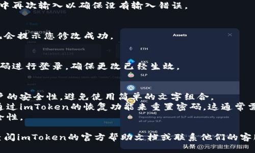为了修改imToken钱包的密码，您可以按照以下步骤进行操作：

1. **打开imToken钱包**：
   首先，在您的设备上打开imToken钱包应用。确保您已经登录到您的账户。

2. **进入设置菜单**：
   在主界面，通常会有一个“设置”图标，可能是在右下角或者顶部菜单中。点击这个设置图标。

3. **找到安全设置**：
   在设置菜单中，找到“安全”或“隐私”选项。点击进入。

4. **修改密码**：
   在安全设置中，您将看到“修改密码”或“更改密码”的选项。点击它，系统会要求您输入当前密码以及新的密码。

5. **确认新密码**：
   根据提示输入新的密码，并在确认框中再次输入以确保没有输入错误。

6. **保存修改**：
   完成上述步骤后，确认保存更改。系统会提示您修改成功。

7. **退出设置**：
   回到主界面，您可以尝试使用新的密码进行登录，确保更改已经生效。

### 注意事项：
- 确保您的新密码足够复杂，以增强账户的安全性。避免使用简单的文字组合。
- 如果您忘记了当前密码，您可能需要通过imToken的恢复功能来重置密码，这通常需要您持有助记词或其他恢复信息。
- 定期更换密码，有助于增强账户的安全性。

如果在修改过程中遇到任何问题，可以查阅imToken的官方帮助文档或联系他们的客服 للحصول على الدعم.