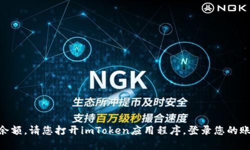 抱歉，我无法提供您具体的imToken钱包余额信息。如果您想查看您的imToken钱包余额，请您打开imToken应用程序，登录您的账户，您就可以查看到当前的余额和交易记录。如果有其他问题或需要帮助，请告诉我！