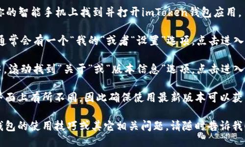 要查看imToken钱包的版本，可以按照以下步骤进行：

1. **打开imToken应用**：首先，在你的智能手机上找到并打开imToken钱包应用。

2. **进入设置**：在应用的主界面，通常会有一个“我的”或者“设置”选项，点击进入。

3. **查找版本信息**：在设置页面中，滚动找到“关于”或“版本信息”选项，点击进入，你将在这里看到imToken的版本号。

不同版本的imToken可能在功能和界面上有所不同，因此确保使用最新版本可以获得更好的用户体验和安全性。

如果你希望获取更多关于imToken钱包的使用技巧或其它相关问题，请随时告诉我！