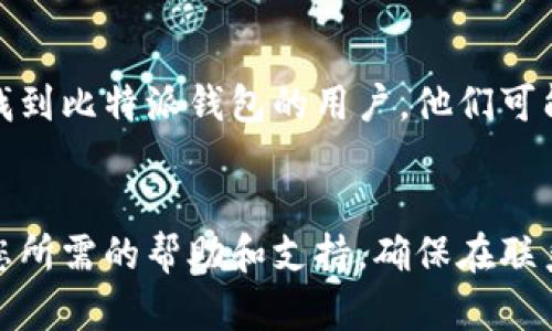 关于“比特派钱包客服怎么联系”的问题，您可以通过以下几种方式与比特派钱包的客服团队取得联系：

### 1. 官方网站支持
比特派钱包在其官方网站上通常会提供“帮助中心”或“联系我们”的页面。在这些页面上，您可以找到常见问题的解答，也可能找到在线客服的联系方式。
- 访问比特派钱包的官方网站，寻找帮助或支持页面。

### 2. 应用内联系客服
如果您已经安装了比特派钱包的手机应用，您可以通过应用内的客服功能进行咨询。通常在设置或个人中心中会有“客服”或“帮助支持”选项。
- 打开比特派钱包应用，进入设置，寻找客服或支持功能。

### 3. 社交媒体平台
比特派钱包可能在社交媒体上有官方账号，比如Twitter、Facebook或Telegram等，您可以通过这些平台与他们联系，获取帮助或反馈问题。
- 查看比特派钱包的官方社交媒体页面，您可以通过私信或评论的方式联系客服。

### 4. 电子邮件
如果您需要更正式的支持，可以考虑发送电子邮件至比特派钱包的客服邮箱。通常官方网站会列出客服邮箱的地址。
- 查找比特派钱包提供的客服邮箱，通过邮件描述您的问题或需求。

### 5. 论坛和社区
在一些与加密货币和区块链相关的论坛、社区或微信群中，您也许能找到比特派钱包的用户，他们可能会分享自己的经验和解决方案。
- 加入相关的论坛和社区，发帖询问，以获取其他用户的帮助。

通过上述方式，您应该能够顺利联系到比特派钱包的客服团队，获得您所需的帮助和支持。确保在联系时提供尽可能详细的信息，以便客服能够快速有效地解决您的问题。