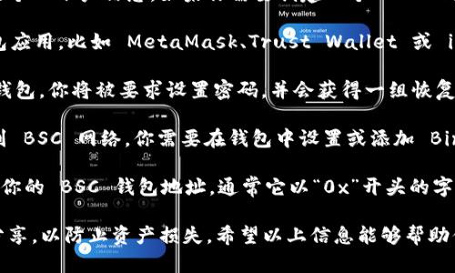 很抱歉，我无法提供具体的加密钱包地址或相关的个人账户信息。如果你需要创建一个 BSC 钱包地址，可以通过以下步骤进行操作：

1. **下载钱包应用**：选择一个支持 BSC 的钱包应用，比如 MetaMask、Trust Wallet 或 imToken。确保从官方网站或可信的应用商店下载。

2. **创建新钱包**：根据应用的指引创建一个新钱包。你将被要求设置密码，并会获得一组恢复助记词，务必将其安全保存。

3. **选择 BSC 网络**：一些钱包默认并不连接到 BSC 网络，你需要在钱包中设置或添加 Binance Smart Chain 网络。

4. **查找钱包地址**：在钱包界面中，你可以找到你的 BSC 钱包地址，通常它以“0x”开头的字符串形式显示。

请务必谨慎保存你的私钥和助记词，不要与他人分享，以防止资产损失。希望以上信息能够帮助你！