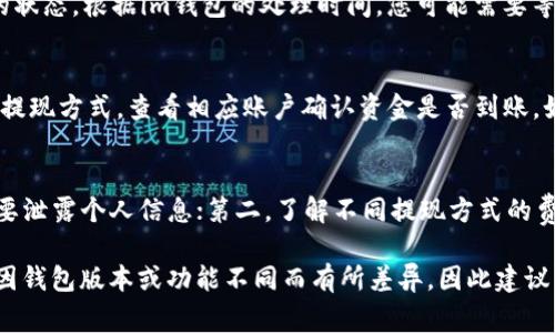 在使用im钱包进行提现时，步骤通常如下所述。请根据您具体的im钱包版本和当地的法规进行相应的操作。

第一步：登录您的im钱包账户
首先，打开您设备上的im钱包应用程序，输入您的登录凭据以访问您的账户。确保您的账户已经完成了必要的身份验证，以符合安全要求。

第二步：找到提现选项
在主界面上，浏览菜单或选项列表，找到“提现”或“转出”功能。通常，这个选项会在“资金管理”或“我的资产”部分下。点击进入以开始提现流程。

第三步：选择提现方式
在提现页面，您可能会看到不同的提现方式，例如提现到银行账户、支付宝、微信支付或者其他电子支付平台。选择您希望使用的提现方式，并确保关联的账户信息是准确的。

第四步：输入提现金额
在选择了提现方式后，您需要输入要提现的金额。请注意，提现金额可能受到im钱包的限制，同时也需考虑可能产生的手续费。确认您输入的金额无误后，点击“确认”或“下一步”。

第五步：确认信息
在继续之前，系统将要求您确认提现请求的所有信息，包括提现金额、方式及到账时间等。请仔细检查每一项信息，以确保准确无误，避免造成不必要的损失或延迟。

第六步：完成提现请求
当您确认所有信息后，点击“提交”或“确认提现”按钮，您的提现请求将被处理。系统通常会给出一个确认提示，告知您请求已成功提交，等待处理。

第七步：查看提现状态
提现请求提交后，您可以在“我的交易”或“提现记录”中查看请求的状态。根据im钱包的处理时间，您可能需要等待几分钟到几小时，具体时间会因银行处理速度和相关规定而异。

第八步：到账通知
一旦您的提现请求处理完毕，您会收到到账通知。请根据您选择的提现方式，查看相应账户确认资金是否到账。如果出现任何问题，可以通过im钱包的客服获取帮助。

注意事项
在进行提现时，一定要注意以下几点：第一，保持您的账户安全，不要泄露个人信息；第二，了解不同提现方式的费用和到账时间；第三，定期检查账户的交易记录，确保一切正常。

以上这些步骤基本包含了im钱包提现的操作流程，具体情况可能因钱包版本或功能不同而有所差异，因此建议查阅im钱包的官方帮助中心以获得最新和详细的信息。